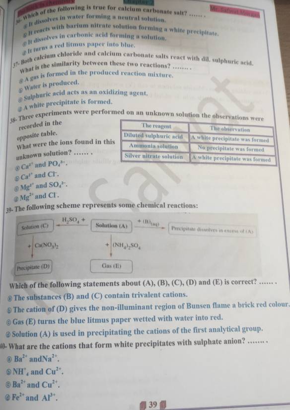 Me datira 
35 Which of the following is true for calcium carbonate salt? ….. .
€It dissolves in water forming a neutral solution.
≌It reacts with barium nitrate solution forming a white precipitate.
€ It dissolves in carbonic acid forming a solution.
It turns a red litmus paper into blue.
3% 8oth calcium chloride and calcium carbonate salts react with dil. sulphuric acid
What is the similarity between these two reactions? .... .
④ A gas is formed in the produced reaction mixture.
≌ Water is produced.
* Sulphuric acid acts as an oxidizing agent.
# A white precipitate is formed.
38- Three experiments were performed on an unknown solution the 
recorded in the
opposite table.
What were the ions found in t
unknown solution? …… .
Ca^(2+) and PO_4^((3-).
Ca^2^+) and Cl .
Mg^(2+) and SO_4^((2-).
Mg^2+) and CI .
39- The following scheme represents some chemical reactions:
H_2SO_4+
Solution (C) Solution (A) +(B)_tan 10,1)
Precipitate dissolves in excess of (A)
+ Ca(NO_3)_2 +|(NH_4)_2SO_4
Precipitate (D) Gas (E)
Which of the following statements about (A), (B), (C), (D) and (E) is correct? …… .
The substances (B) and (C) contain trivalent cations.
The cation of (D) gives the non-illuminant region of Bunsen flame a brick red colour.
Gas (E) turns the blue litmus paper wetted with water into red.
Solution (A) is used in precipitating the cations of the first analytical group.
40- What are the cations that form white precipitates with sulphate anion? …….. .
D Ba^(2+) an dNa^(2+).
NH^+_4 and Cu^(2+).
a Ba^(2+) and Cu^(2+).
Fe^(2+) and Al^(3+).
39