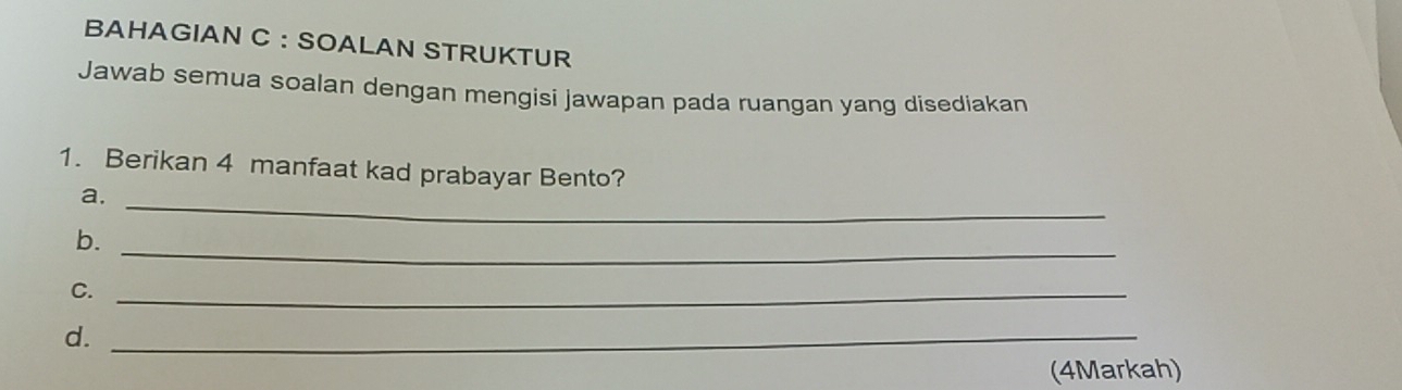 BAHAGIAN C ： SOALAN STRUKTUR 
Jawab semua soalan dengan mengisi jawapan pada ruangan yang disediakan 
1. Berikan 4 manfaat kad prabayar Bento? 
a._ 
b. 
_ 
C._ 
d._ 
(4Markah)