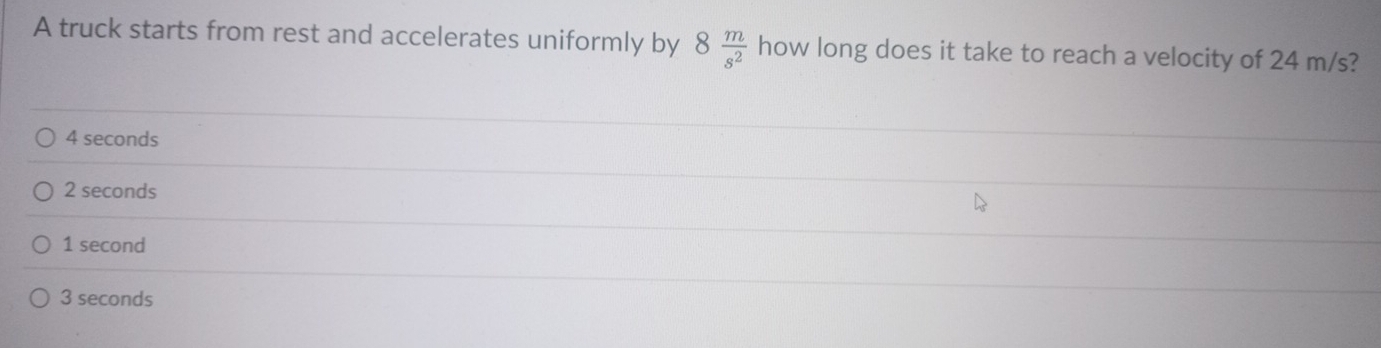 A truck starts from rest and accelerates uniformly by 8 m/s^2  how long does it take to reach a velocity of 24 m/s?
4 seconds
2 seconds
1 second
3 seconds