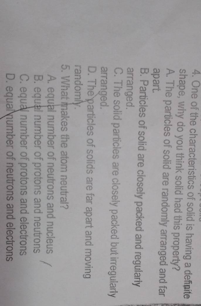 One of the characteristics of solid is having a definite
shape, why do you think solid had this property?
A. The particles of solid are randomly arranged and far
apart.
B. Particles of solid are closely packed and regularly
arranged.
C. The solid particles are closely packed but irregularly
arranged.
D. The particles of solids are far apart and moving
randomly.
5. What makes the atom neutral?
A. equal number of neutrons and nucleus
B. equal number of protons and neutrons
C. equal number of protons and electrons
D. equal number of neutrons and electrons