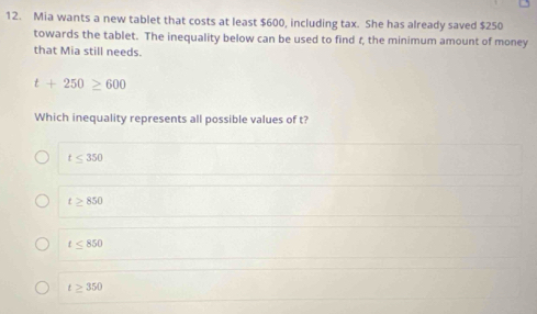 Mia wants a new tablet that costs at least $600, including tax. She has already saved $250
towards the tablet. The inequality below can be used to find r, the minimum amount of money
that Mia still needs.
t+250≥ 600
Which inequality represents all possible values of t?
t≤ 350
t≥ 850
t≤ 850
t≥ 350