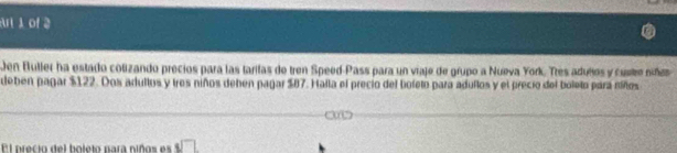 Ar 1 of 
Jen Buller ha estado colizando precios para las tarilas de tren Speed-Pass para un viaje de grupo a Nueva York. Tres aduños y custe nñes 
deben pagar $122. Dos adultos y tres niños deben pagar $87. Halla el precio del boleto para adullos y el precio del boleto para siños 
El precio del boleto para niños es .