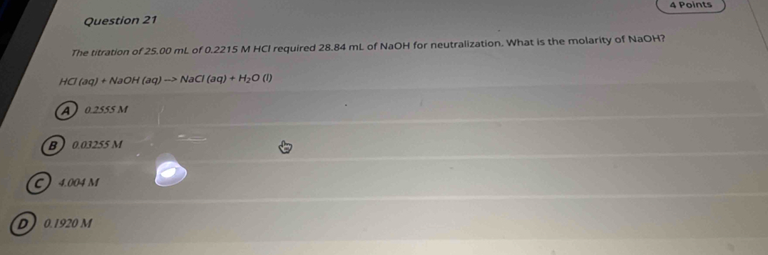 The titration of 25.00 mL of 0.2215 M HCI required 28.84 mL of NaOH for neutralization. What is the molarity of NaOH?
HCl(aq)+NaOH(aq)to NaCl(aq)+H_2O(l)
A0.2555 M
B  0.03255 M
C 4.004 M
D 0.1920 M