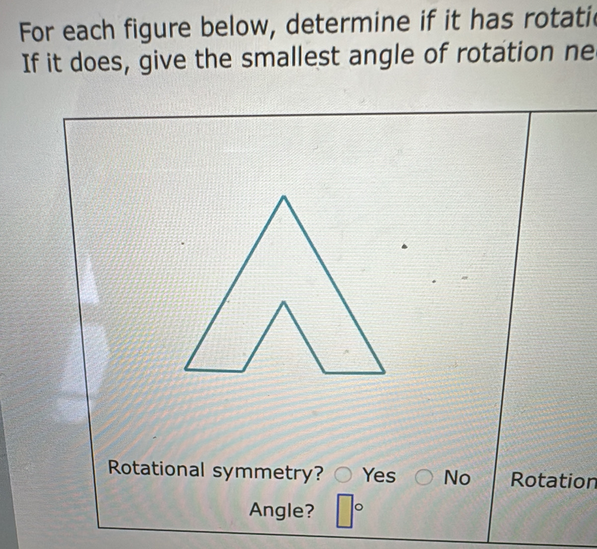 For each figure below, determine if it has rotatic
If it does, give the smallest angle of rotation ne
Rotational symmetry? Yes No Rotation
Angle? □°