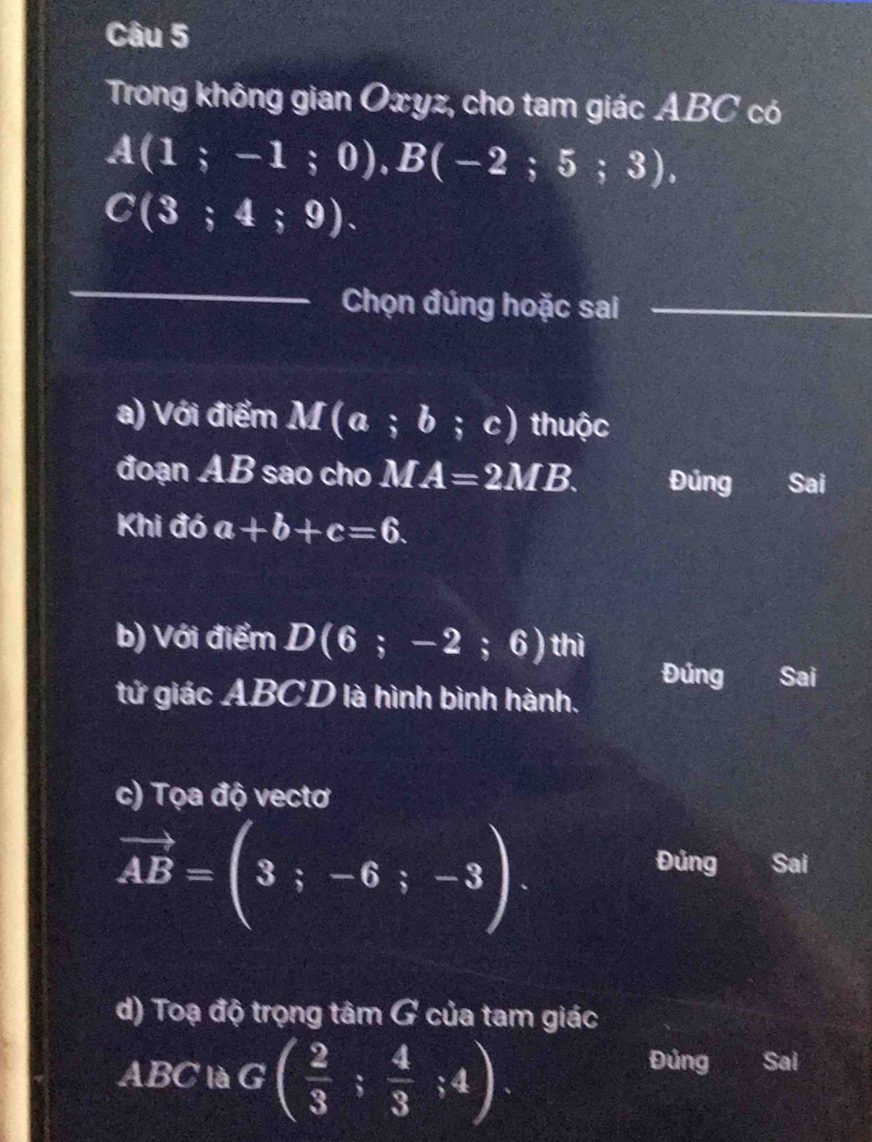 Trong không gian Oxyz, cho tam giác ABC có
A(1;-1;0), B(-2;5;3),
C(3;4;9). 
_
Chọn đúng hoặc sai_
a) Với điểm M(a;b;c) thuộc
đoạn AB sao cho MA=2MB. Đúng Sai
Khi đó a+b+c=6. 
b) Với điểm D(6;-2;6) _  hì
Đúng Sai
tứ giác ABCD là hình bình hành.
c) Tọa độ vectơ
vector AB=(3;-6;-3).
Đúng Sai
d) Toạ độ trọng tâm G của tam giác
ABC là G ( 2/3 ; 4/3 ;4)
Đúng Sai