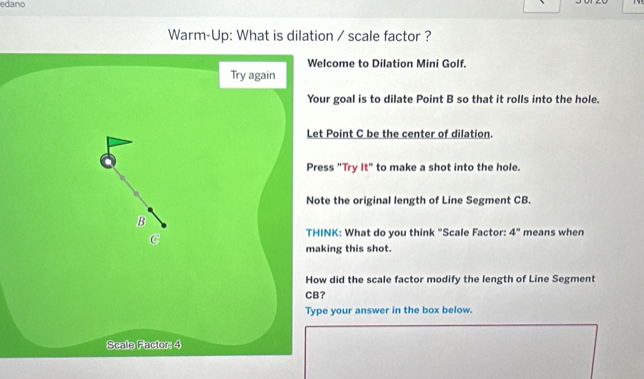 edano 
Warm-Up: What is dilation / scale factor ? 
lcome to Dilation Mini Golf. 
r goal is to dilate Point B so that it rolls into the hole. 
Point C be the center of dilation. 
ss "Try it'' to make a shot into the hole. 
te the original length of Line Segment CB. 
NK: What do you think "Scale Factor: 4° means when 
king this shot. 
did the scale factor modify the length of Line Segment 
? 
e your answer in the box below.