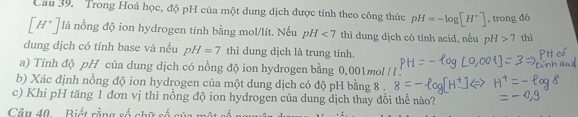 Cau 39. Trong Hoá học, độ pH của một dung dịch được tính theo công thức pH=-log [H^+] , trong đó
[H^+] là nồng độ ion hydrogen tính bằng mol/lít. Nếu pH <7</tex> thì dung dịch có tính acid, nếu pH 7 thì 
dung dịch có tính base và nếu pH=7 thì dung dịch là trung tính. 
a) Tính độ pH của dung dịch có nồng độ ion hydrogen bằng 0,001mol/ l
b) Xác định nồng độ ion hydrogen của một dung dịch có độ pH bằng 8. 
c) Khi pH tăng 1 đơn vị thì nồng độ ion hydrogen của dung dịch thay đổi thế nào? 
Câu 40.. Biết rằng số chữ số cử