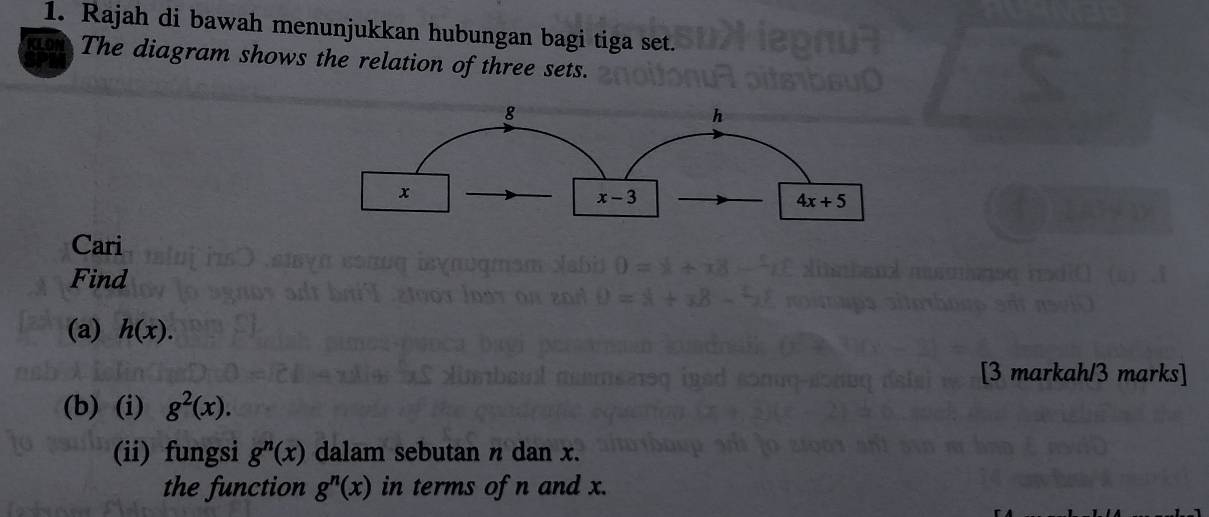 Rajah di bawah menunjukkan hubungan bagi tiga set.
The diagram shows the relation of three sets.
Cari
Find
(a) h(x).
[3 markah/3 marks]
(b) (i) g^2(x).
(ii) fungsi g^n(x) dalam sebutan n dan x.
the function g^n(x) in terms of n and x.