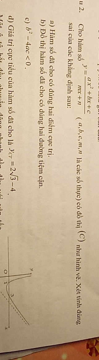 Cho hàm số y= (ax^2+bx+c)/mx+n  ( a, b, c, m, n là các số thực) có đồ thị (C) như hình vẽ. Xét tính đúng 
sai của các khẳng định sau: 
a) Hàm số dã cho có dúng hai điểm cực trị. 
b) Đồ thị hàm số dã cho có dúng hai dường tiệm cận. 
c) b^2-4ac<0</tex>. 
y 
d) Giá trị cực tiểu của hàm số đã cho là y_CT=2sqrt(3)-4. 3
o 1