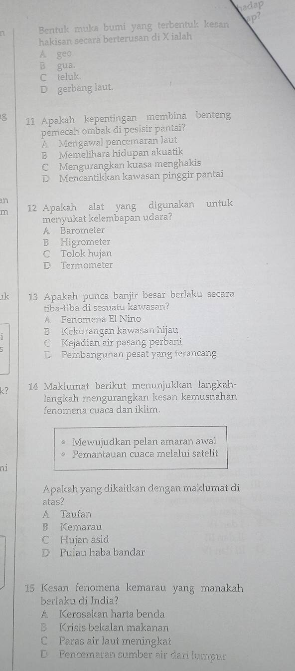 hadap
ap?
Bentuk muka bumi yang terbentuk kesan
hakisan secarà berterusan di X ialah
A. geo
B gua.
C teluk.
D gerbang laut.
8 11 Apakah kepentingan membina benteng
pemecah ombak di pesisir pantai?
A Mengawal pencemaran laut
B Memelihara hidupan akuatik
C Mengurangkan kuasa menghakis
D Mencantikkan kawasan pinggir pantai
an
m 12 Apakah alat yang digunakan untuk
menyukat kelembapan udara?
A Barometer
B Higrometer
C Tolok hujan
D Termometer
k 13 Apakah punca banjir besar berlaku secara
tiba-tiba di sesuatu kawasan?
A Fenomena El Nino
B Kekurangan kawasan hijau
C Kejadian air pasang perbani
D Pembangunan pesat yang terancang
k? 14 Maklumat berikut menunjukkan langkah-
langkah mengurangkan kesan kemusnahan
fenomena cuaca dan iklim.
Mewujudkan pelan amaran awal
Pemantauan cuaca melalui satelit
ni
Apakah yang dikaitkan dengan maklumat di
atas?
A Taufan
B Kemarau
C Hujan asid
D Pulau haba bandar
15 Kesan fenomena kemarau yang manakah
berlaku di India?
A Kerosakan harta benda
B Krisis bekalan makanan
C Paras air laut meningkat
D Pencemaran sumber air dari lumpur