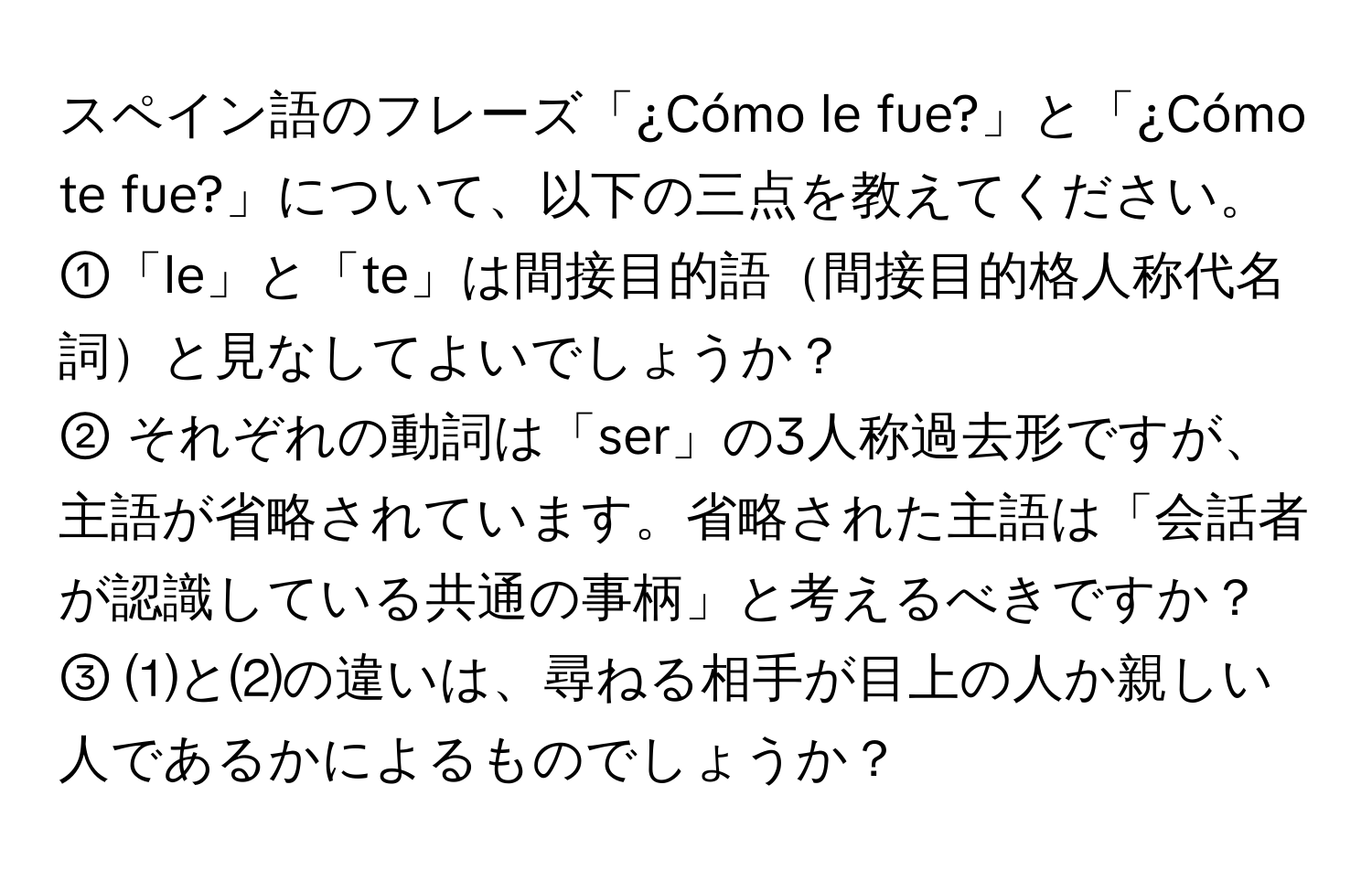 スペイン語のフレーズ「¿Cómo le fue?」と「¿Cómo te fue?」について、以下の三点を教えてください。  
①「le」と「te」は間接目的語間接目的格人称代名詞と見なしてよいでしょうか？  
② それぞれの動詞は「ser」の3人称過去形ですが、主語が省略されています。省略された主語は「会話者が認識している共通の事柄」と考えるべきですか？  
③ ⑴と⑵の違いは、尋ねる相手が目上の人か親しい人であるかによるものでしょうか？