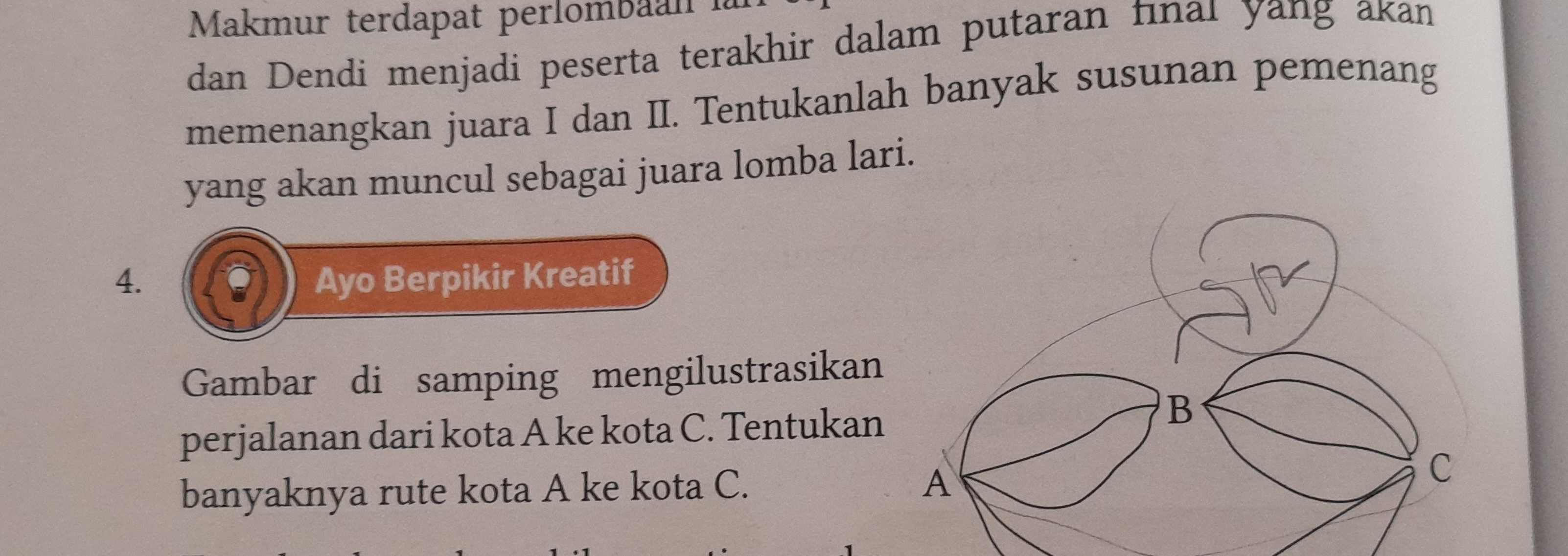 Makmur terdapat perlombaan là 
dan Dendi menjadi peserta terakhir dalam putaran fınaı yang akan 
memenangkan juara I dan II. Tentukanlah banyak susunan pemenang 
yang akan muncul sebagai juara lomba lari. 
4. Ayo Berpikir Kreatif 
Gambar di samping mengilustrasikan 
perjalanan dari kota A ke kota C. Tentukan 
banyaknya rute kota A ke kota C.