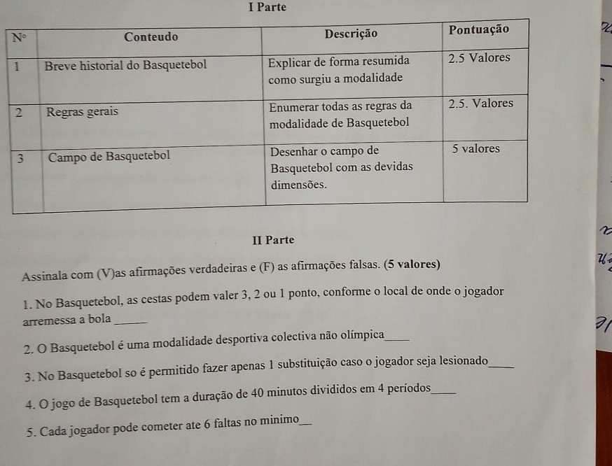 Parte
II Parte
Assinala com (V)as afirmações verdadeiras e (F) as afirmações falsas. (5 valores) U
1. No Basquetebol, as cestas podem valer 3, 2 ou 1 ponto, conforme o local de onde o jogador
arremessa a bola_
2. O Basquetebol é uma modalidade desportiva colectiva não olímpica_
3. No Basquetebol so é permitido fazer apenas 1 substituição caso o jogador seja lesionado_
4. O jogo de Basquetebol tem a duração de 40 minutos divididos em 4 períodos_
5. Cada jogador pode cometer ate 6 faltas no minimo_