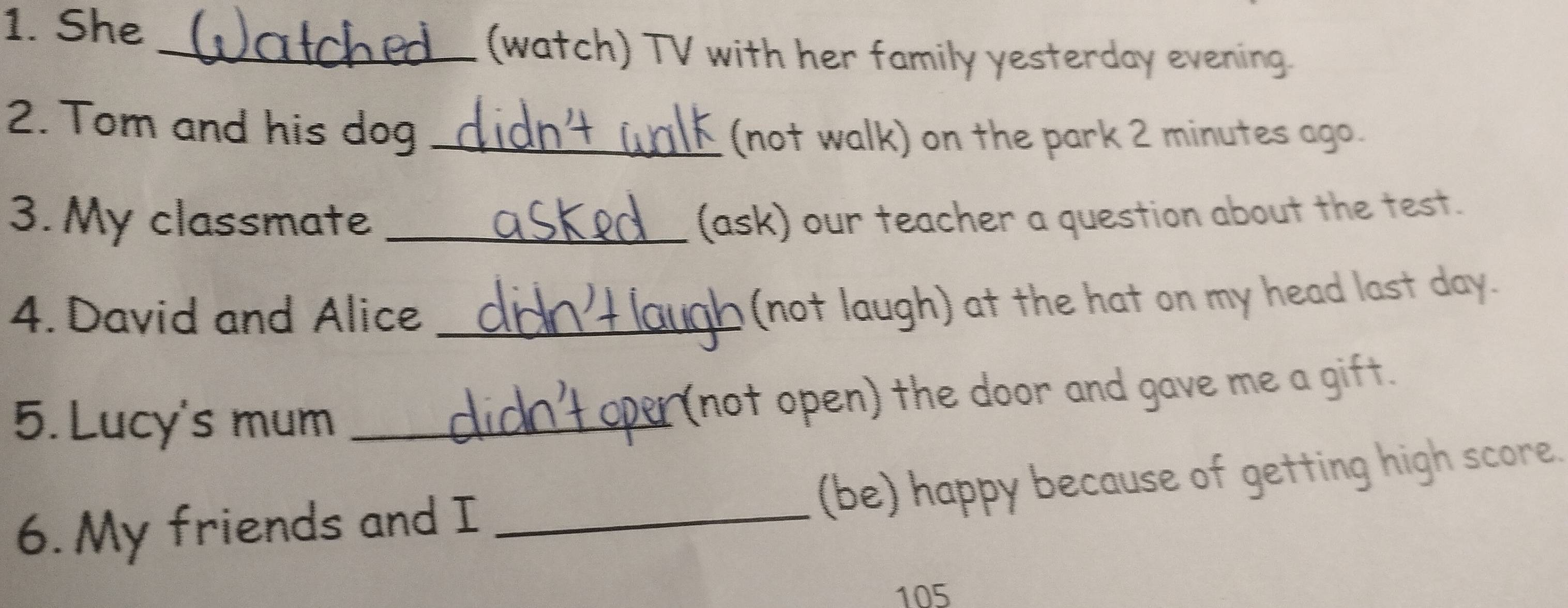 She 
_(watch) TV with her family yesterday evening. 
2. Tom and his dog_ 
(not walk) on the park 2 minutes ago. 
3. My classmate _(ask) our teacher a question about the test. 
4. David and Alice_ 
(not laugh) at the hat on my head last day. 
5.Lucy's mum _(not open) the door and gave me a gift. 
6. My friends and I _(be) happy because of getting high score.
105