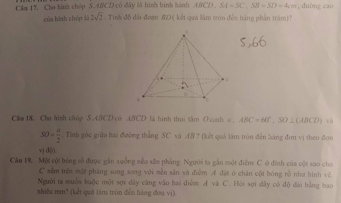 Cho hình chóp S.. 4BCD có đáy là hình bình hành ABCD , SA=SC, SB=SD=4cm , đường cao 
của hình chóp là 2sqrt(2). Tính độ dài đoạn BD ( kết quả làm tròn đến hàng phần trăm)? 
Câu 18. Cho hình chóp S. ABCD có ABCD là hình thoi tâm O cạnh a, ABC=60°, SO⊥ (ABCD) và
SO= a/2 . Tính góc giữa hai đường thẳng SC và AB? (kết quả làm tròn đến hàng đơn vị theo đơn 
vj 10
Câu 19. 'Một cột bóng rô được găn xuống nền sân phẳng. Người ta gắn một điểm C ở đinh của cột sao cho 
C nằm trên mặt phăng song song với nền sân và điểm A đặt ở chân cột bóng rồ như hình vẽ. 
Người ta muồn buộc một sợi dây căng vào hai điểm A và C. Hỏi sợi dây có độ dài bằng bao 
nhiêu mm? (kết quả làm tròn đến hàng đơn vị).