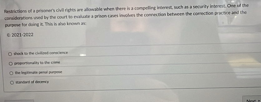 Restrictions of a prisoner's civil rights are allowable when there is a compelling interest, such as a security interest. One of the
considerations used by the court to evaluate a prison cases involves the connection between the correction practice and the
purpose for doing it. This is also known as:
©2021-2022
shock to the civilized conscience
proportionality to the crime
the legitimate penal purpose
standard of decency
Next