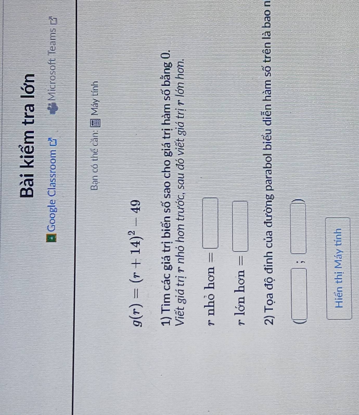 Bài kiểm tra lớn 
Google Classroom □^3 Microsoft Teams 
Bạn có thể cần: Máy tính
g(r)=(r+14)^2-49
1) Tìm các giá trị biển số sao cho giá trị hàm số bằng 0. 
Viết giá trị 1 nhó hơn trước, sau đó viết giá trị r lớn hơn. 
r nhỏ hơn =□
r lớn hơn =□
2) Tọa độ đính của đường parabol biểu diễn hàm số trên là bao n
(□ ;□ )
Hiển thị Máy tính