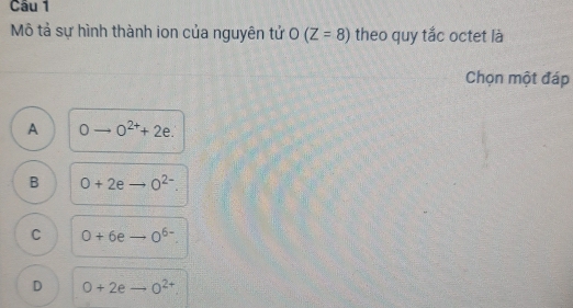 Mô tả sự hình thành ion của nguyên tử O (Z=8) theo quy tắc octet là
Chọn một đáp
A 0to 0^(2+)+2e.
B 0+2eto _ O^(2-).
C 0+6eto 0^(6-). _
D O+2eto _ O^(2+)