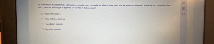 In Yellowstone National Park, wolves have recently been reintroduced. Without them, deer and elk population increased drastically and caused the plant
life to dwindle. What type of species are wovles in this scenario?
Required species
None of these options
Foundation species
Keystone species
