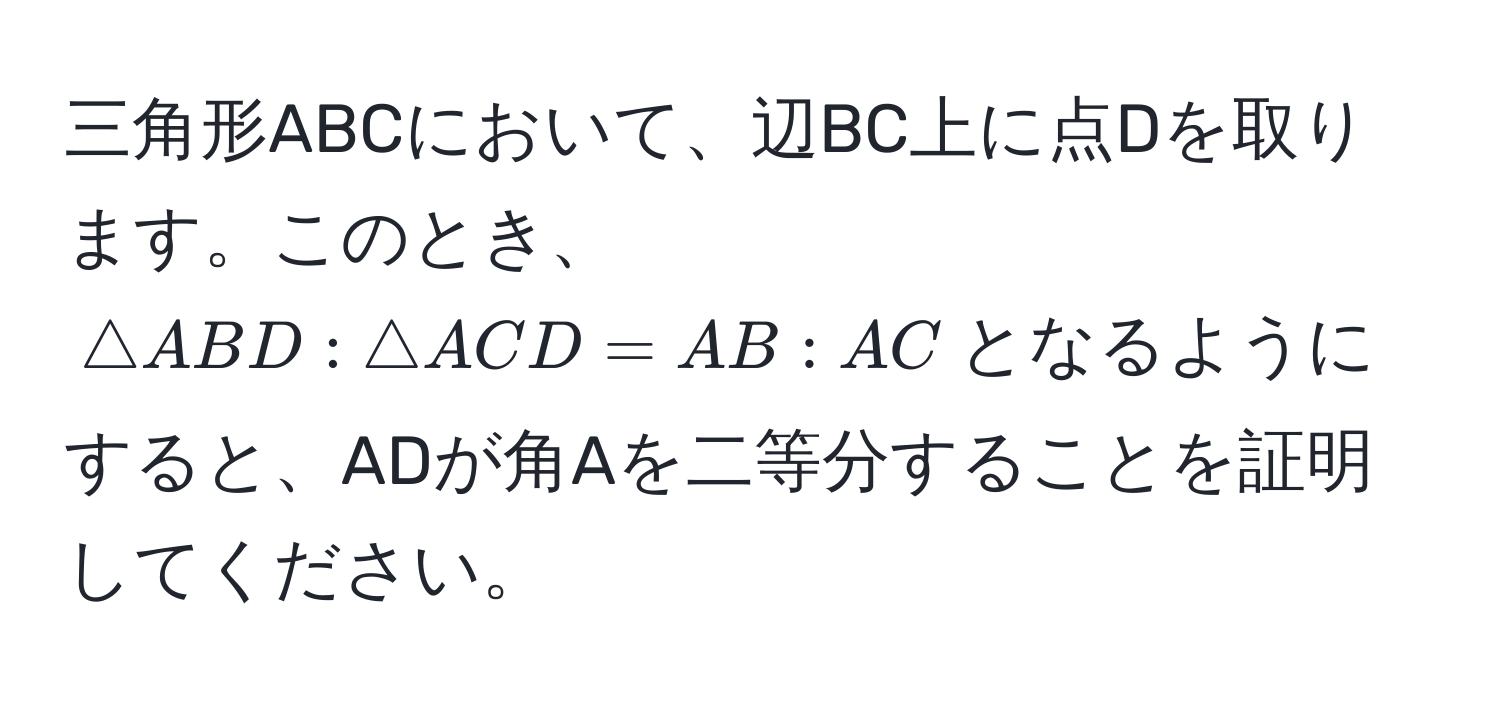 三角形ABCにおいて、辺BC上に点Dを取ります。このとき、$△ ABD : △ ACD = AB : AC$となるようにすると、ADが角Aを二等分することを証明してください。