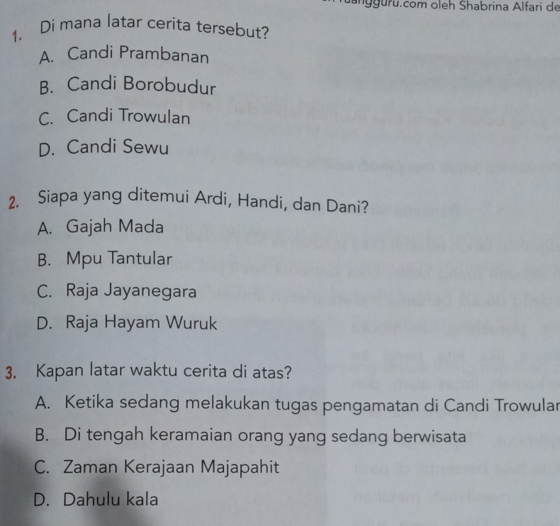 ru.com oleh Shabrina Alfari de
1. Di mana latar cerita tersebut?
A. Candi Prambanan
B. Candi Borobudur
C. Candi Trowulan
D. Candi Sewu
2. Siapa yang ditemui Ardi, Handi, dan Dani?
A. Gajah Mada
B. Mpu Tantular
C. Raja Jayanegara
D. Raja Hayam Wuruk
3. Kapan latar waktu cerita di atas?
A. Ketika sedang melakukan tugas pengamatan di Candi Trowular
B. Di tengah keramaian orang yang sedang berwisata
C. Zaman Kerajaan Majapahit
D. Dahulu kala