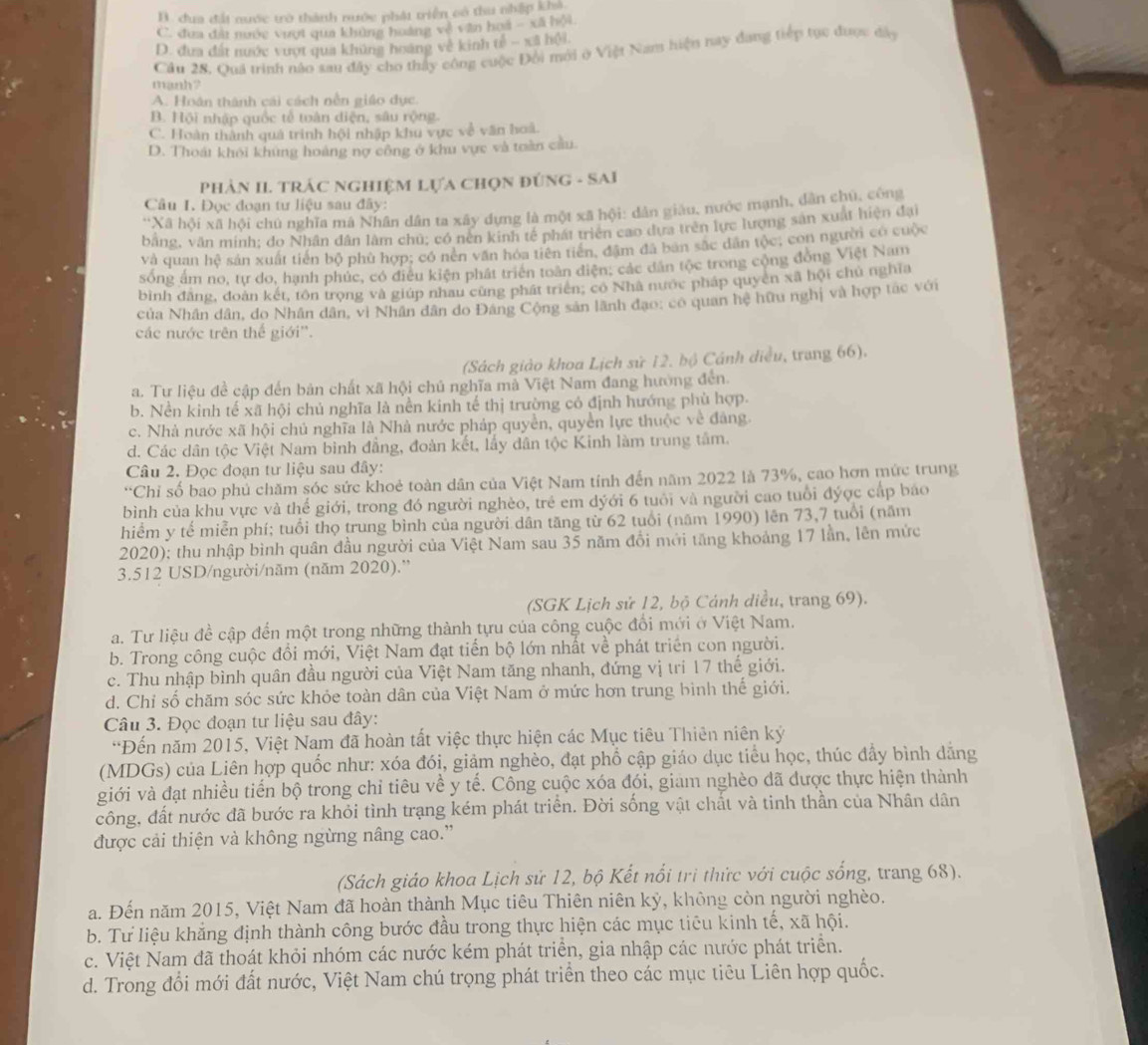 B. dua đất nước trò thành nước phát triển có thu nhập khả
C. đưa đấi nước vượt qua khủng hoàng về văn hoa - xã hội
D. đưa đất nước vượt qua khủng hoàng về kinh tế - xã hội.
Câu 28. Quá trình nào sau đây cho thảy công cuộc Đổi mới ở Việt Nam hiện nay đang tiếp tục được đây
manh?
A. Hoán thành cái cách nễn giáo dực.
B. Hội nhập quốc tễ toàn diện, sâu rộng.
C. Hoàn thành quả trình hội nhập khu vực về văn hoà.
D. Thoát khỏi khung hoàng nợ công ở khu vực và toàn cầu.
PhảN II. TRÁC NGHIệM Lựa Chọn đúnG - SAI
Câu I. Đọc đoạn tư liệu sau đây:
'Xã hội xã hội chủ nghĩa mã Nhân dân ta xây dựng là một xã hội: dân giáu, nước mạnh, dân chú, công
bằng, văn minh; do Nhân dân lâm chủ; có nền kinh tế phát triển cao dựa trên lực lượng sản xuất hiện đại
và quan hệ sản xuất tiên bộ phù hợp; có nên văn hóa tiên tiến, đâm đã bản sắc dân tộc, con người có cuộc
sống ấm no, tự do, hạnh phúc, có điều kiện phát triển toàn diện; các dân tộc trong công đồng Việt Nam
bình đăng, đoàn kết, tôn trọng và giúp nhau cùng phát triên; có Nhà nước pháp quyên xã hội chủ nghĩa
của Nhân dân, do Nhân dân, vì Nhân dân do Đâng Cộng sản lãnh đạo: có quan hệ hữu nghị và hợp tác với
các nước trên thế giới''.
(Sách giào khoa Lịch sử 12. bộ Cánh diều, trang 66).
a. Tư liệu đề cập đến bản chất xã hội chủ nghĩa mà Việt Nam đang hướng đến.
b. Nền kinh tế xã hội chủ nghĩa là nền kinh tế thị trường có định hướng phù hợp.
c. Nhà nước xã hội chủ nghĩa là Nhà nước pháp quyền, quyền lực thuộc về đàng.
d. Các dân tộc Việt Nam binh đẳng, đoàn kết, lấy dân tộc Kinh làm trung tâm.
Câu 2. Đọc đoạn tư liệu sau đây:
“Chỉ số bao phủ chăm sóc sức khoẻ toàn dân của Việt Nam tính đến năm 2022 là 73%, cao hơn mức trung
bình của khu vực và thể giới, trong đó người nghèo, trẻ em dyới 6 tuổi và người cao tuổi đýợc cấp báo
hiểm y tế miễn phí; tuổi thọ trung bình của người dân tăng từ 62 tuổi (năm 1990) lên 73,7 tuổi (năm
2020); thu nhập bình quân đầu người của Việt Nam sau 35 năm đổi mới tăng khoảng 17 lần, lên mức
3.512 USD/người/năm (năm 2020).''
(SGK Lịch sử 12, bộ Cánh diều, trang 69).
a. Tư liệu đề cập đến một trong những thành tựu của công cuộc đổi mới ở Việt Nam.
b. Trong công cuộc đổi mới, Việt Nam đạt tiến bộ lớn nhất về phát triển con người.
c. Thu nhập bình quân đầu người của Việt Nam tăng nhanh, đứng vị trí 17 thế giới.
d. Chỉ số chăm sóc sức khỏe toàn dân của Việt Nam ở mức hơn trung bình thế giới.
Câu 3. Đọc đoạn tư liệu sau đây:
*Đến năm 2015, Việt Nam đã hoàn tất việc thực hiện các Mục tiêu Thiên niên ký
(MDGs) của Liên hợp quốc như: xóa đói, giảm nghèo, đạt phổ cập giáo dục tiểu học, thúc đẩy bình dẳng
giới và đạt nhiều tiến bộ trong chỉ tiêu về y tế. Công cuộc xóa đói, giam nghèo đã được thực hiện thành
công, đất nước đã bước ra khỏi tình trạng kém phát triển. Đời sống vật chất và tinh thần của Nhân dân
được cải thiện và không ngừng nâng cao.”
(Sách giáo khoa Lịch sử 12, bộ Kết nổi trì thức với cuộc sống, trang 68).
a. Đến năm 2015, Việt Nam đã hoàn thành Mục tiêu Thiên niên kỷ, không còn người nghèo.
b. Tư liệu khẳng định thành công bước đầu trong thực hiện các mục tiêu kinh tế, xã hội.
c. Việt Nam đã thoát khỏi nhóm các nước kém phát triển, gia nhập các nước phát triển.
d. Trong đổi mới đất nước, Việt Nam chú trọng phát triển theo các mục tiêu Liên hợp quốc.