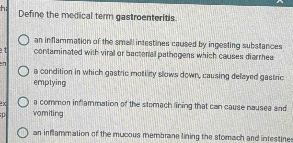 hể Define the medical term gastroenteritis.
an inflammation of the small intestines caused by ingesting substances
et contaminated with viral or bacterial pathogens which causes diarrhea
en
a condition in which gastric motility slows down, causing delayed gastric
emptying
ex a common inflammation of the stomach lining that can cause nausea and
vomiting
an inflammation of the mucous membrane lining the stomach and intestines