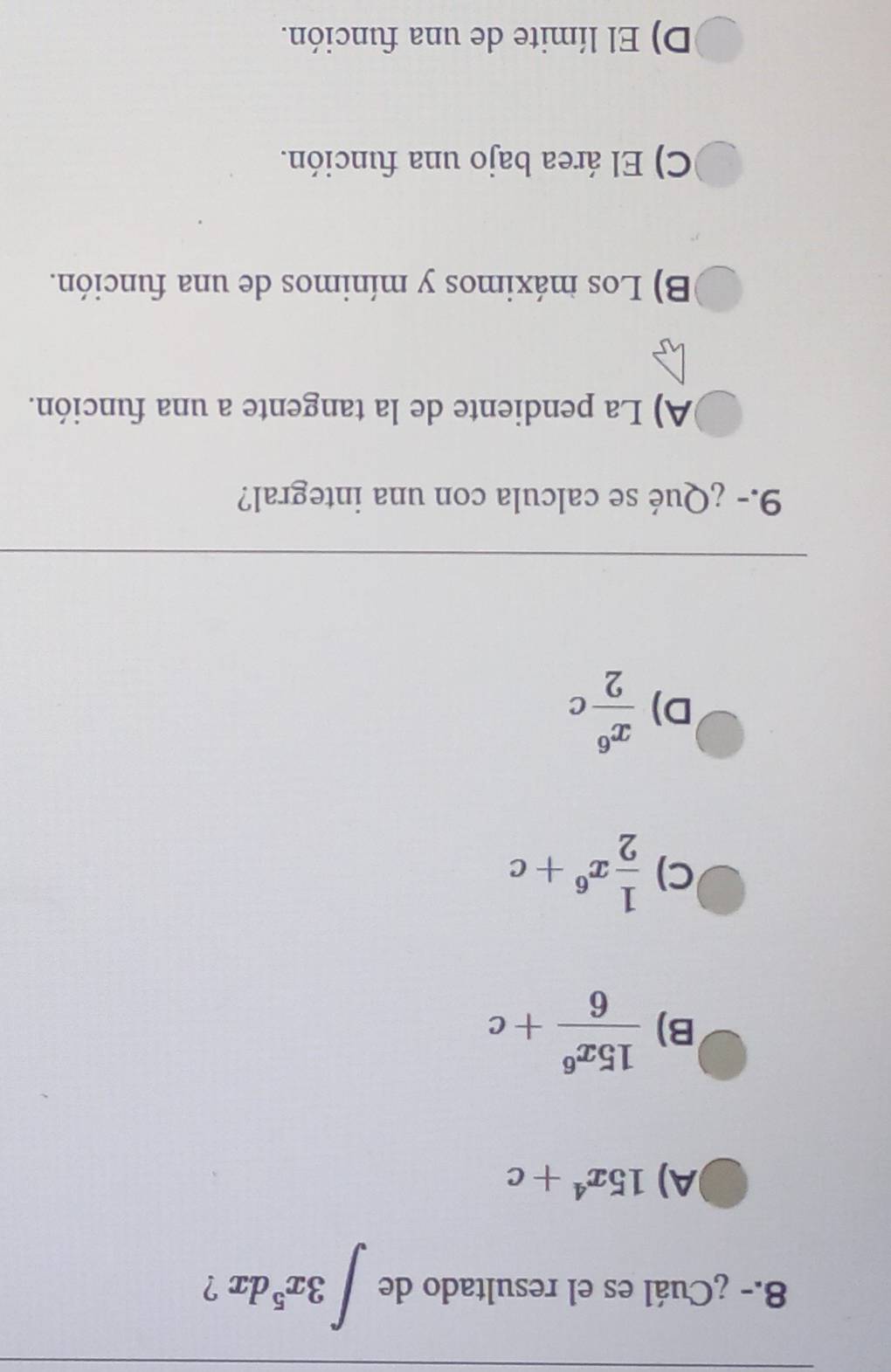 8.- ¿Cuál es el resultado de ∈t 3x^5dx ?
A) 15x^4+c
B)  15x^6/6 +c
C)  1/2 x^6+c
D)  x^6/2 c
9.- ¿Qué se calcula con una integral?
A) La pendiente de la tangente a una función.
B) Los máximos y mínimos de una función.
C) El área bajo una función.
D) El límite de una función.