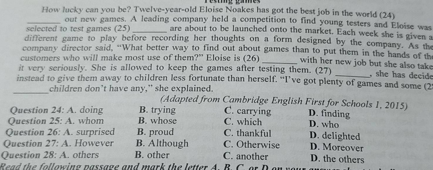 restig games
How lucky can you be? Twelve-year-old Eloise Noakes has got the best job in the world (24)
_out new games. A leading company held a competition to find young testers and Eloise was
selected to test games (25)_
are about to be launched onto the market. Each week she is given a
different game to play before recording her thoughts on a form designed by the company. As the
company director said, “What better way to find out about games than to put them in the hands of the
customers who will make most use of them?” Eloise is (26)
_with her new job but she also take
it very seriously. She is allowed to keep the games after testing them. (27)_
, she has decide
instead to give them away to children less fortunate than herself. “I’ve got plenty of games and some (2
_children don’t have any,” she explained.
(Adapted from Cambridge English First for Schools 1, 2015)
Question 24:A . doing B. trying C. carrying
D. finding
Question 25:A . whom B. whose C. which
D. who
Question 26:A . surprised B. proud C. thankful
D. delighted
Question 27:A . However B. Although C. Otherwise D. Moreover
Question 28:A. . others B. other C. another
D. the others
Read the following passage and mark the letter A. B. C. or D on y