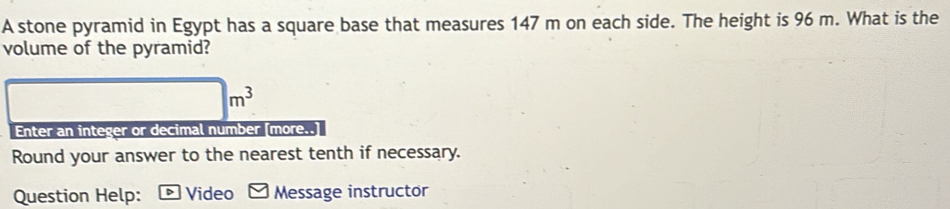 A stone pyramid in Egypt has a square base that measures 147 m on each side. The height is 96 m. What is the 
volume of the pyramid?
□ m^3
Enter an integer or decimal number [more..] 
Round your answer to the nearest tenth if necessary. 
Question Help: * Video Message instructor