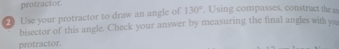 protractor. 
2Use your protractor to draw an angle of 130°. Using compasses, construct the a 
bisector of this angle. Check your answer by measuring the final angles with you 
protractor.