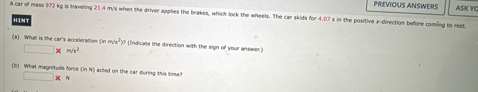 PREVIOUS ANSWERS ASK YC 
A car of mass 972 kg is traveling 21.4 m/s when the driver applies the brakes, which lock the wheels. The car skids for 4.07 s in the positive x -direction before coming to rest. 
HINT 
(a) What is the car's acceleration (inm/s^2) ? (Indicate the direction with the sign of your answer.)
□ * m/s^2
(b) What magnitude force (inN) acted on the car during this time?
□ * N