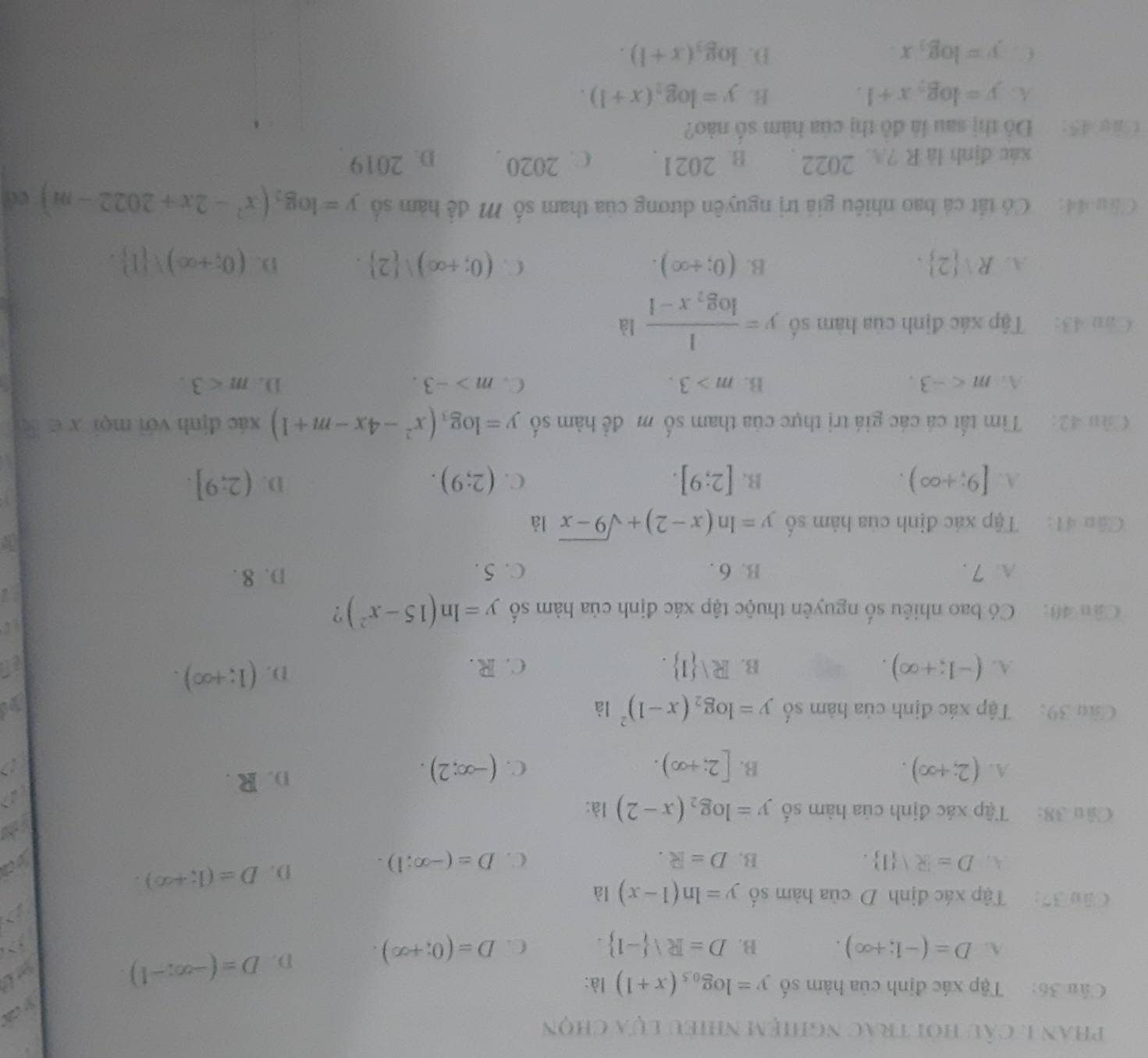 phan 1. câu hỏi trác nghiệm nhiều lựa chọn
S c
Câu 36: Tập xác định của hàm số y=log _0.5(x+1) là:
A. D=(-1;+∈fty ). B. D=Rvee  -1 . C. D=(0;+∈fty ). D. D=(-∈fty ,-1).

Câu 37:  Tập xác định D của hàm số y=ln (1-x) là
A. D=R| 1 . B. D=R. C. D=(-∈fty :1).
D. D=(1;+∈fty ).
Câu 38: Tập xác định của hàm số y=log _2(x-2) là:
a
A. (2;+∈fty ). B. [2;+∈fty ). (-∈fty ;2). D. R .
C.
Cầu 39: Tập xác định của hàm số y=log _2(x-1)^2 là
y
A. (-1;+∈fty ). Rvee  1 . c. R.
B.
D. (1;+∈fty ).; 
Câu 40: Có bao nhiêu số nguyên thuộc tập xác định của hàm số y=ln (15-x^2) ?
A. 7 . B. 6 . C. 5 . D. 8 .
i
Cân 41: Tập xác định của hàm số y=ln (x-2)+sqrt(9-x) là
D.
A. [9;+∈fty ). B. [2;9]. C. (2;9). (2;9].
Câu 42:  Tìm tất cả các giá trị thực của tham số m để hàm số y=log _3(x^2-4x-m+1) xác định với mọi x∈ R
A. m B. m>3. C. m>-3. D. m<3.
Câu 43: Tập xác định của hàm số y=frac 1log _2x-1la
B.
A. Rvee  2 . (0;+∈fty ). C. (0;+∈fty ) 2 . D. (0;+∈fty )! 1 .
Cầu 44: Có tất cá bao nhiêu giả trị nguyên dương của tham số M đề hàm số y=log _2(x^2-2x+2022-m) cá
xác định là R ? 2022 B. 2021. C. 2020 D. 2019
Câo 45: Đồ thị sau là đồ thị của hàm số nào?
A. y=log _7x+1. B. y=log _2(x+1).
C. y=log _3x. D. log _3(x+1).