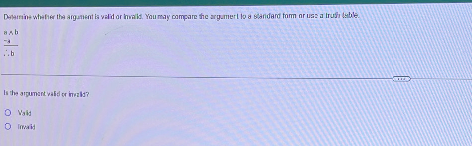 Determine whether the argument is valid or invalid. You may compare the argument to a standard form or use a truth table.
frac beginarrayr awedge b -aendarray 
Is the argument valid or invalid?
Valid
Invalid