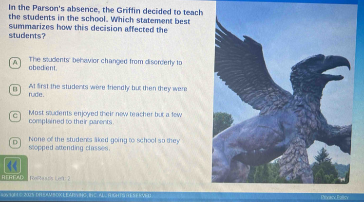 In the Parson's absence, the Griffin decided to teach
the students in the school. Which statement best
summarizes how this decision affected the
students?
A The students' behavior changed from disorderly to
obedient.
B 
At first the students wère friendly but then they were
rude.
c) Most students enjoyed their new teacher but a few
complained to their parents.
D None of the students liked going to school so they
stopped attending classes.
REREAD ReReads Left: 2
opyright @ 2025 DREAMBOX LEARNING, INC. ALL RIGHTS RESERVED Privacy Policy