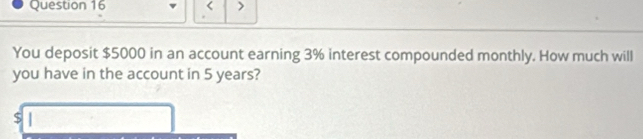 < 
You deposit  $5000 in an account earning 3% interest compounded monthly. How much will 
you have in the account in 5 years?