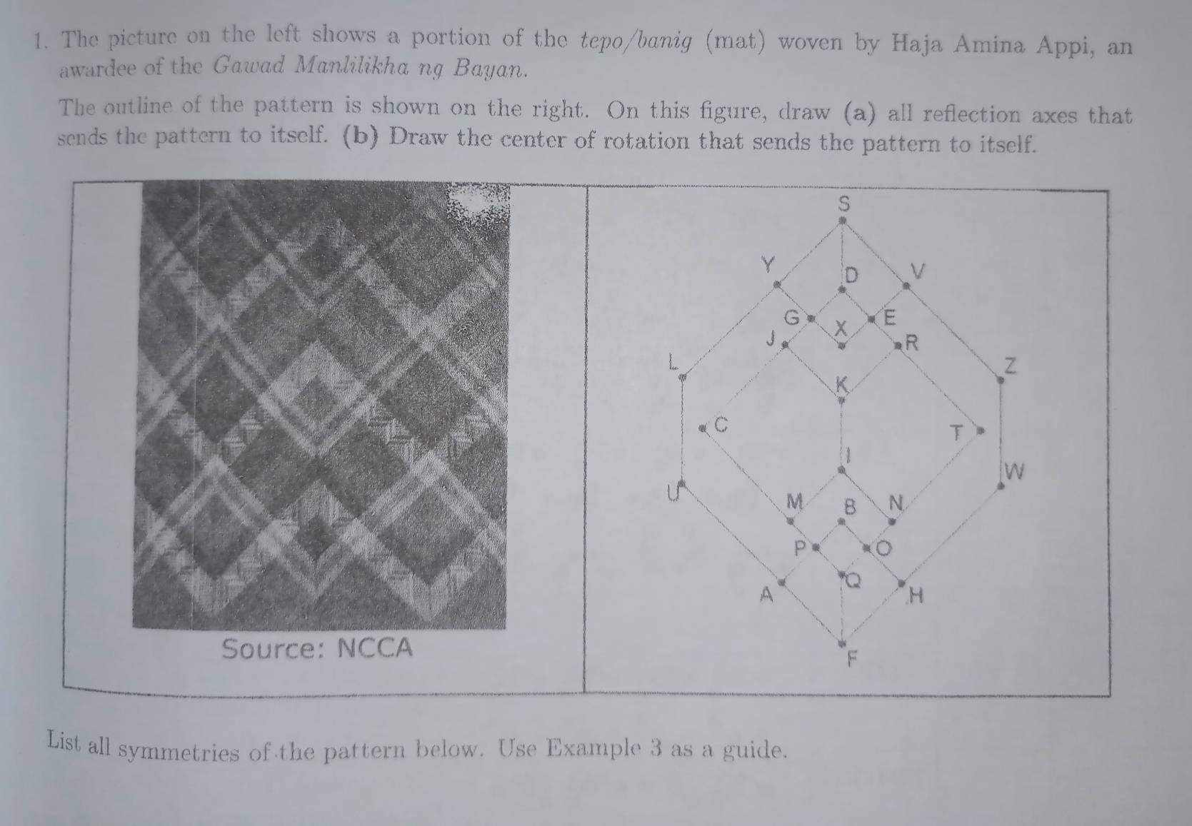 The picture on the left shows a portion of the tepo/banig (mat) woven by Haja Amina Appi, an 
awardee of the Gawad Manlilikha ng Bayan. 
The outline of the pattern is shown on the right. On this figure, draw (a) all reflection axes that 
sends the pattern to itself. (b) Draw the center of rotation that sends the pattern to itself. 
List all symmetries of the pattern below. Use Example 3 as a guide.