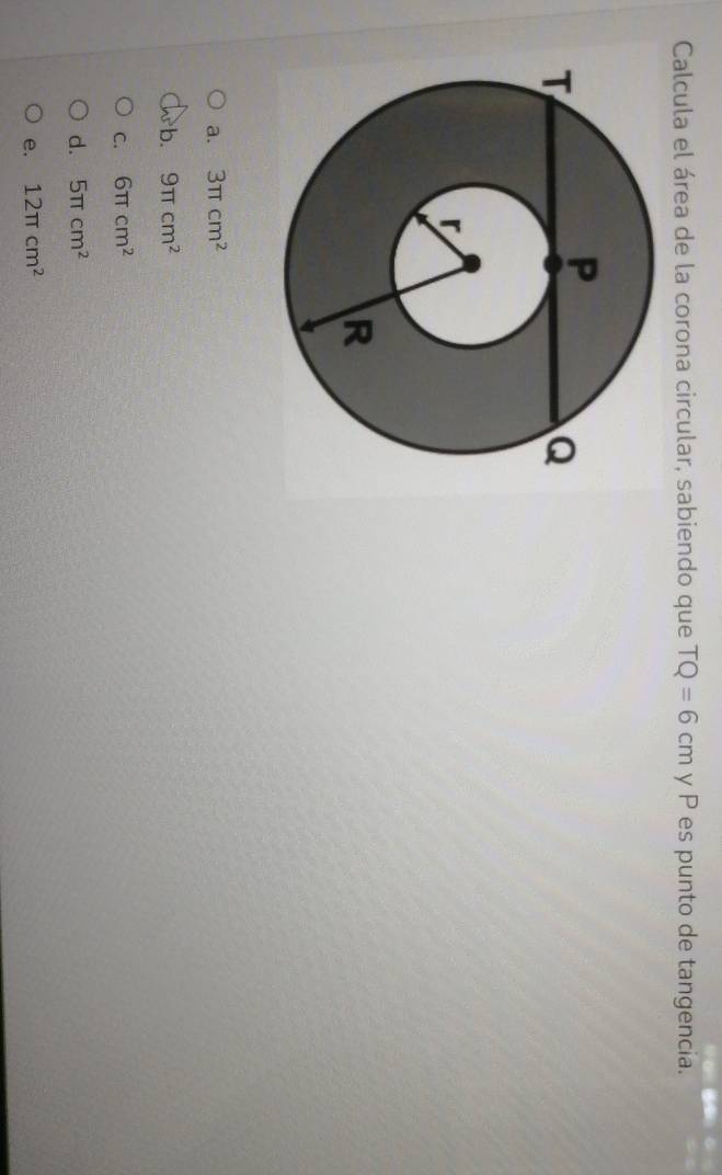 Calcula el área de la corona circular, sabiendo que TQ=6cm y P es punto de tangencia.
a. 3π cm^2
b. 9π cm^2
C. 6π cm^2
d. 5π cm^2
e. 12π cm^2