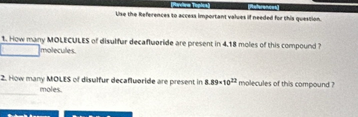 (Review Topica) (References] 
Use the References to access important values if needed for this question. 
1. How many MOLECULES of disulfur decafluoride are present in 4.18 moles of this compound ? 
molecules. 
2. How many MOLES of disulfur decafluoride are present in 8.89* 10^(22) molecules of this compound ? 
_ 
moles.