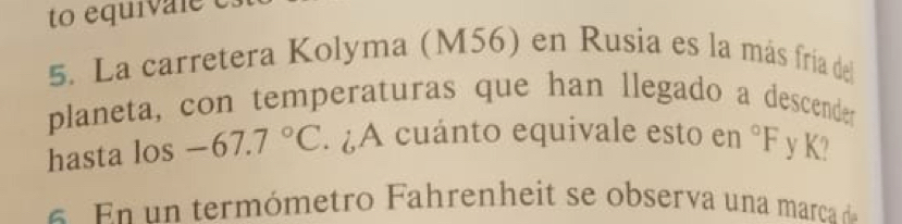 to equiva le e 
5. La carretera Kolyma (M56) en Rusia es la más fría del 
planeta, con temperaturas que han llegado a descender 
hasta los -67.7°C. ¿A cuánto equivale esto en°F y K? 
E n term ó metro F ahrenheit se observa una marca d