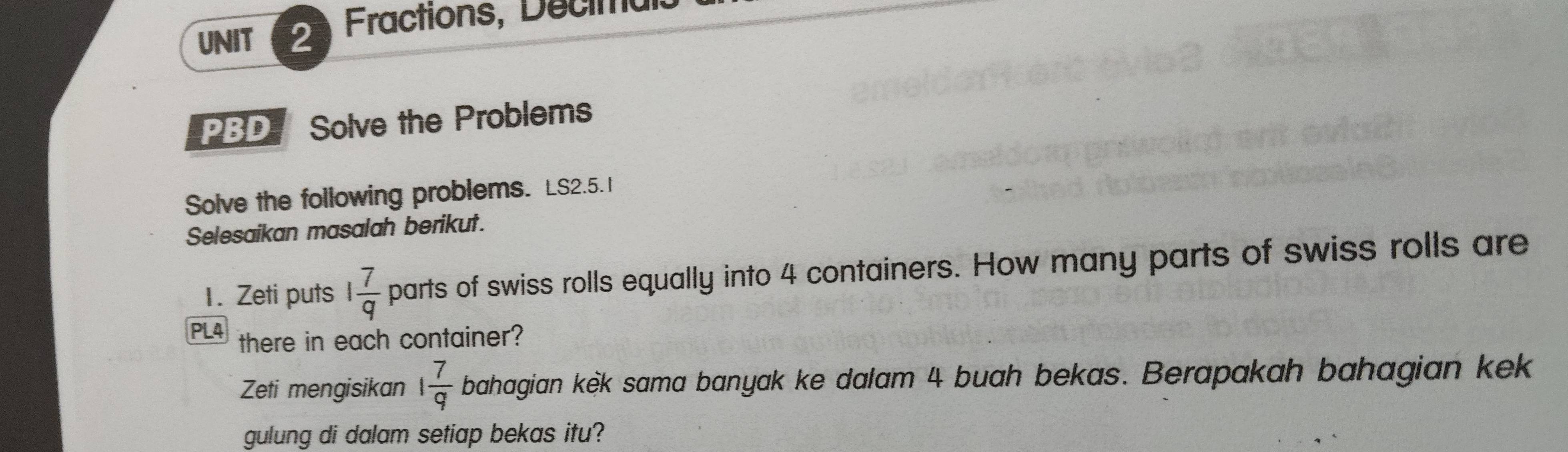 Fractions, Decimal 
PBD Solve the Problems 
Solve the following problems. LS2.5.1 
Selesaikan masalah berikut. 
1. Zeti puts 1 7/q  parts of swiss rolls equally into 4 containers. How many parts of swiss rolls are 
PL4 there in each container? 
Zeti mengisikan 1 7/q  bahagian kèk sama banyak ke dalam 4 buah bekas. Berapakah bahagian kek 
gulung di dalam setiap bekas itu?