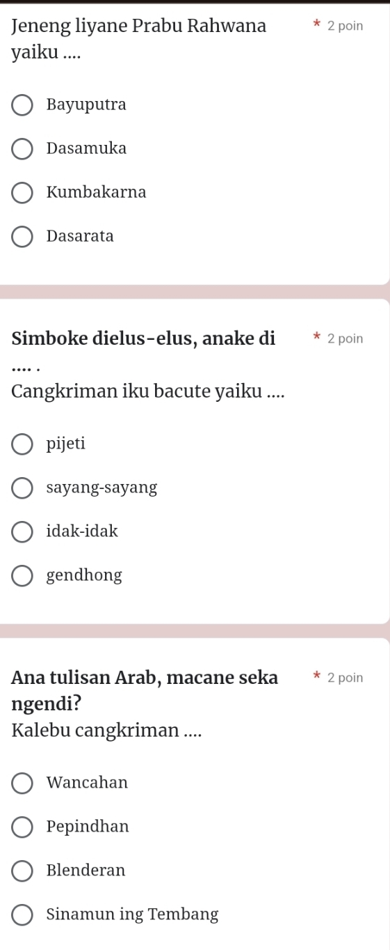 Jeneng liyane Prabu Rahwana 2 poin
yaiku ....
Bayuputra
Dasamuka
Kumbakarna
Dasarata
Simboke dielus-elus, anake di 2 poin
.... .
Cangkriman iku bacute yaiku ....
pijeti
sayang-sayang
idak-idak
gendhong
Ana tulisan Arab, macane seka 2 poin
ngendi?
Kalebu cangkriman ....
Wancahan
Pepindhan
Blenderan
Sinamun ing Tembang