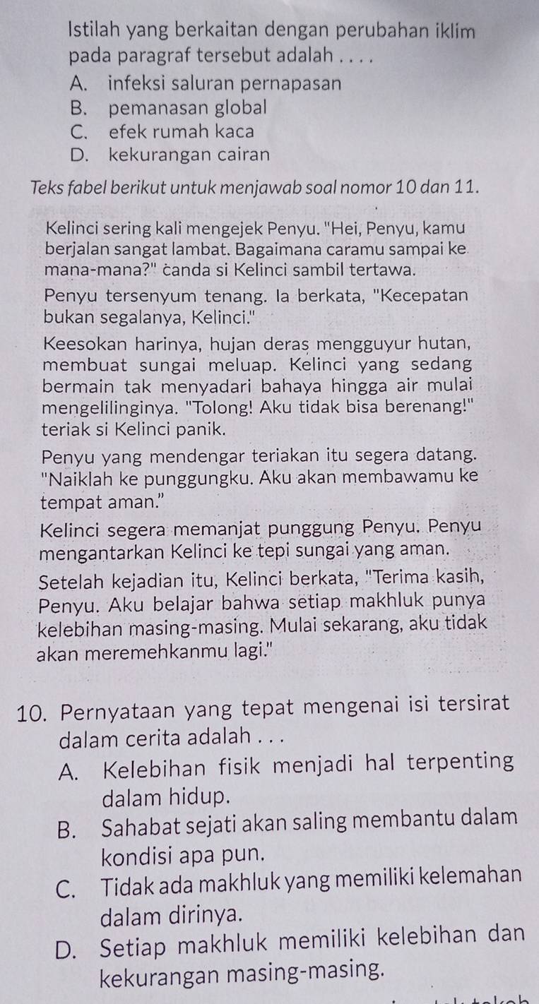 Istilah yang berkaitan dengan perubahan iklim
pada paragraf tersebut adalah . . . .
A. infeksi saluran pernapasan
B. pemanasan global
C. efek rumah kaca
D. kekurangan cairan
Teks fabel berikut untuk menjawab soal nomor 10 dan 11.
Kelinci sering kali mengejek Penyu. "Hei, Penyu, kamu
berjalan sangat lambat. Bagaimana caramu sampai ke
mana-mana?" ċanda si Kelinci sambil tertawa.
Penyu tersenyum tenang. la berkata, "Kecepatan
bukan segalanya, Kelinci."
Keesokan harinya, hujan deras mengguyur hutan,
membuat sungai meluap. Kelinci yang sedang
bermain tak menyadari bahaya hingga air mulai
mengelilinginya. "Tolong! Aku tidak bisa berenang!"
teriak si Kelinci panik.
Penyu yang mendengar teriakan itu segera datang.
"Naiklah ke punggungku. Aku akan membawamu ke
tempat aman.”
Kelinci segera memanjat punggung Penyu. Penyu
mengantarkan Kelinci ke tepi sungai yang aman.
Setelah kejadian itu, Kelinci berkata, "Terima kasih,
Penyu. Aku belajar bahwa setiap makhluk punya
kelebihan masing-masing. Mulai sekarang, aku tidak
akan meremehkanmu lagi."
10. Pernyataan yang tepat mengenai isi tersirat
dalam cerita adalah . . .
A. Kelebihan fisik menjadi hal terpenting
dalam hidup.
B. Sahabat sejati akan saling membantu dalam
kondisi apa pun.
C. Tidak ada makhluk yang memiliki kelemahan
dalam dirinya.
D. Setiap makhluk memiliki kelebihan dan
kekurangan masing-masing.