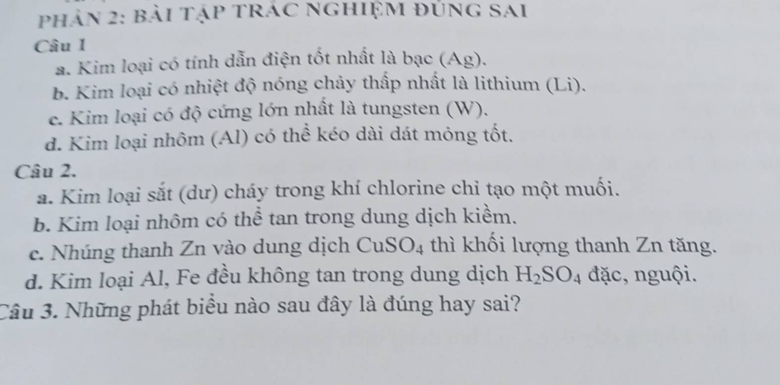 phản 2: bài tập trác nghiệm đung sai
Câu 1
a. Kim loại có tính dẫn điện tốt nhất là bạc (Ag).
b. Kim loại có nhiệt độ nóng chảy thấp nhất là lithium (Li).
c. Kim loại có độ cứng lớn nhất là tungsten (W).
d. Kim loại nhôm (Al) có thể kéo dài dát mỏng tốt.
Câu 2.
a. Kim loại sắt (dư) cháy trong khí chlorine chi tạo một muối.
b. Kim loại nhôm có thể tan trong dung dịch kiềm.
c. Nhúng thanh Zn vào dung dịch CuS O_4 thì khối lượng thanh Zn tăng.
d. Kim loại Al, Fe đều không tan trong dung dịch H_2SO_4 đặc, nguội.
Câu 3. Những phát biểu nào sau đây là đúng hay sai?