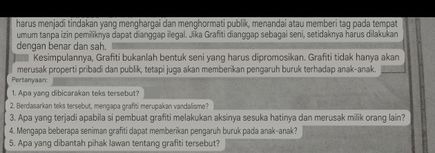 harus menjadi tindakan yang menghargai dan menghormati publik, menandai atau memberi tag pada tempat 
umum tanpa izin pemiliknya dapat dianggap ilegal. Jika Grafiti dianggap sebagai seni, setidaknya harus dilakukan 
dengan benar dan sah. 
Kesimpulannya, Grafiti bukanlah bentuk seni yang harus dipromosikan. Grafiti tidak hanya akan 
merusak properti pribadi dan publik, tetapi juga akan memberikan pengaruh buruk terhadap anak-anak. 
Pertanyaan; 
1. Apa yang dibicarakan teks tersebut? 
2. Berdasarkan teks tersebut, mengapa grafiti merupakan vandalisme? 
3. Apa yang terjadi apabila si pembuat grafiti melakukan aksinya sesuka hatinya dan merusak milik orang lain? 
4. Mengapa beberapa seniman grafiti dapat memberikan pengaruh buruk pada anak-anak? 
5. Apa yang dibantah pihak lawan tentang grafiti tersebut?