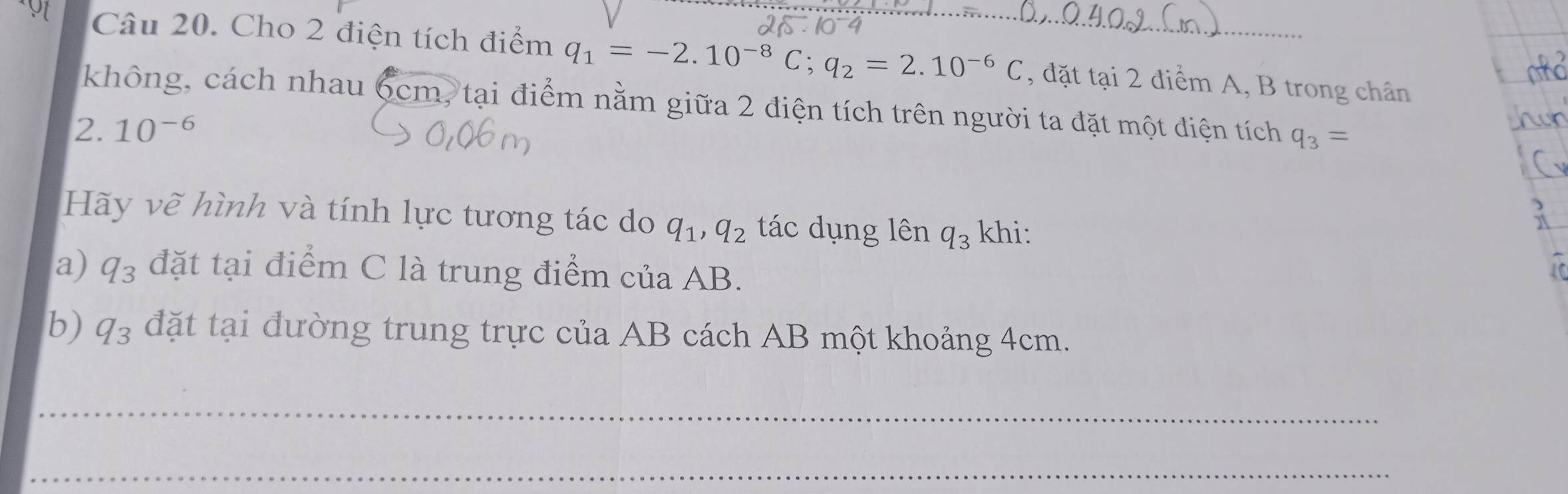 Cho 2 điện tích điểm q_1=-2.10^(-8)C; q_2=2.10^(-6)C , đặt tại 2 điểm A, B trong chân 
không, cách nhau 6cm, tại điểm nằm giữa 2 điện tích trên người ta đặt một điện tích q_3=
2. 10^(-6)
Hãy vẽ hình và tính lực tương tác do q_1, q_2 tác dụng lên q_3 khi: 
a) q_3 đặt tại điểm C là trung điểm của AB. 
b) q_3 đặt tại đường trung trực của AB cách AB một khoảng 4cm. 
_ 
_