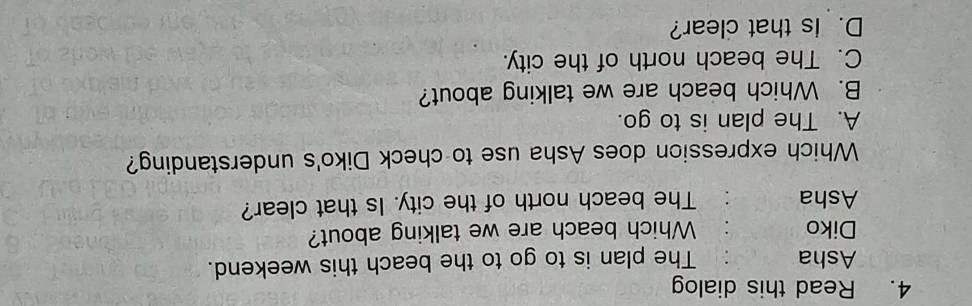 Read this dialog
Asha The plan is to go to the beach this weekend.
Diko Which beach are we talking about?
Asha The beach north of the city. Is that clear?
Which expression does Asha use to check Diko's understanding?
A. The plan is to go.
B. Which beach are we talking about?
C. The beach north of the city.
D. Is that clear?