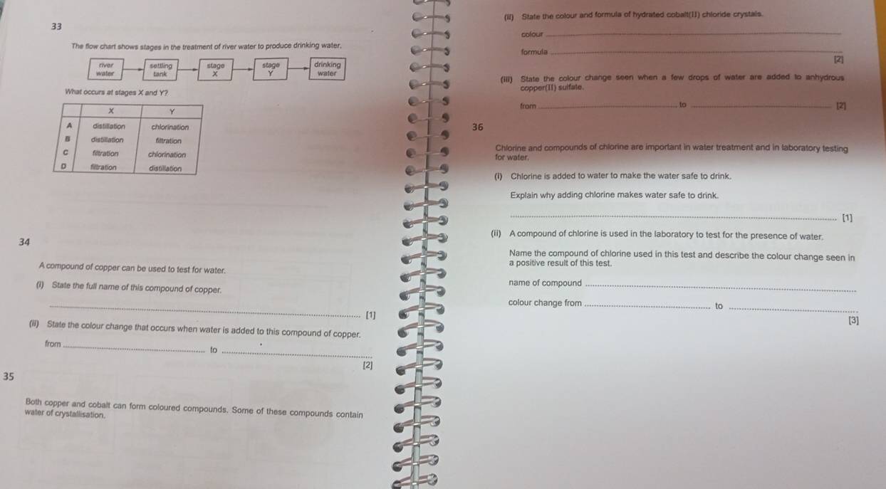 (II) State the colour and formula of hydrated cobalt(II) chloride crystals. 
33 
The flow chart shows stages in the treatment of river water to produce drinking water. formula colour_ 
_ 
river 
water settling stage stage drinking water [2] 
tank x (iii) State the colour change seen when a few drops of water are added to anhydrous 
What occurs at stages X and Y? copper(II) suifate. 
from _to _[2] 
36 
for water. 
Chlorine and compounds of chlorine are important in water treatment and in laboratory testing 
(I) Chlorine is added to water to make the water safe to drink. 
Explain why adding chlorine makes water safe to drink. 
_[1] 
(ii) A compound of chlorine is used in the laboratory to test for the presence of water. 
34 
Name the compound of chlorine used in this test and describe the colour change seen in 
A compound of copper can be used to test for water. a positive result of this test. 
name of compound 
_ 
(1) State the full name of this compound of copper. __to_ 
colour change from 
[1] [3] 
(ii) State the colour change that occurs when water is added to this compound of copper. 
from_ 
to_ 
[2] 
35 
Both copper and cobalt can form coloured compounds. Some of these compounds contain 
water of crystallisation.