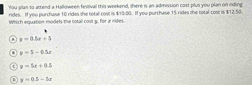 You plan to attend a Halloween festival this weekend, there is an admission cost plus you plan on riding
rides. If you purchase 10 rides the total cost is $10.00. If you purchase 15 rides the total cost is $12.50.
Which equation models the total cost y, for x rides.
A y=0.5x+5
B y=5-0.5x
C y=5x+0.5
D y=0.5-5x