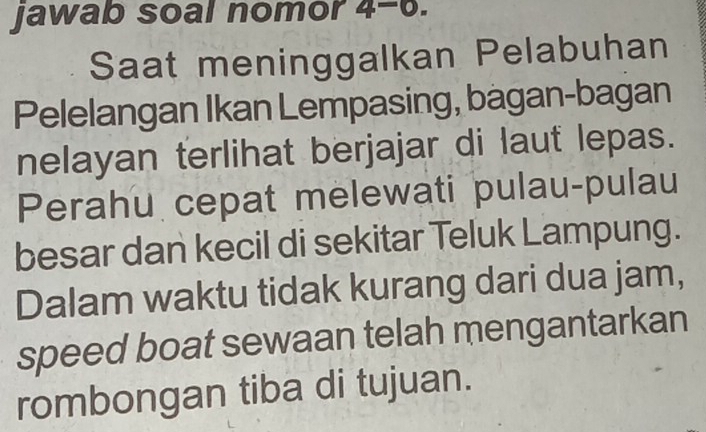 Jawab soal nomor 4-6. 
Saat meninggalkan Pelabuhan 
Pelelangan Ikan Lempasing, bagan-bagan 
nelayan terlihat berjajar di laut lepas. 
Perahu cepat melewati pulau-pulau 
besar dan kecil di sekitar Teluk Lampung. 
Dalam waktu tidak kurang dari dua jam, 
speed boat sewaan telah mengantarkan 
rombongan tiba di tujuan.